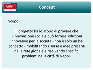 Concept

Scopo

      Il progetto ha lo scopo di provare che
  l’innovazione sociale può fornire soluzioni
 innovative per la società - non è solo un bel
concetto - mobilitando risorse e idee presenti
     nella rete globale e risolvendo specifici
           problemi nella città di Napoli.
 