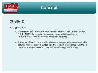 Concept

Obiettivi (2)
• Politiche
    – Influenzare il prossimo ciclo di finanziamenti strutturali dell’Unione Europea
      (2014 – 2020) ed assicurare che vengano implementate politiche e
      finanziamenti adatti a promuovere l’innovazione sociale.

    – Trasformare Napoli in un modello di implementazione dell’innovazione sociale
      per altre regioni e Paesi, in Europa ed oltre, specialmente in Europa Centrale e
      Orientale, e nel Mediterraneo (aree che presentano problemi simili).
 