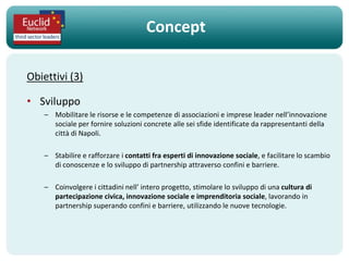 Concept

Obiettivi (3)

• Sviluppo
    – Mobilitare le risorse e le competenze di associazioni e imprese leader nell’innovazione
      sociale per fornire soluzioni concrete alle sei sfide identificate da rappresentanti della
      città di Napoli.

    – Stabilire e rafforzare i contatti fra esperti di innovazione sociale, e facilitare lo scambio
      di conoscenze e lo sviluppo di partnership attraverso confini e barriere.

    – Coinvolgere i cittadini nell’ intero progetto, stimolare lo sviluppo di una cultura di
      partecipazione civica, innovazione sociale e imprenditoria sociale, lavorando in
      partnership superando confini e barriere, utilizzando le nuove tecnologie.
 