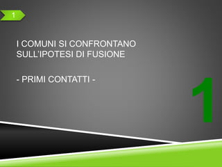 1
I COMUNI SI CONFRONTANO
SULL’IPOTESI DI FUSIONE
- PRIMI CONTATTI -
1
 