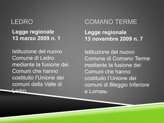 LEDRO
Legge regionale
13 marzo 2009 n. 1
Istituzione del nuovo
Comune di Ledro
mediante la fusione dei
Comuni che hanno
costituito l’Unione dei
comuni della Valle di
Ledro
COMANO TERME
Legge regionale
13 novembre 2009 n. 7
Istituzione del nuovo
Comune di Comano Terme
mediante la fusione dei
Comuni che hanno
costituito l’Unione dei
comuni di Bleggio Inferiore
e Lomaso
 