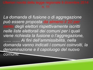 Ulteriori novità della legge regionale 9 dicembre 2014
n. 11
La domanda di fusione o di aggregazione
può essere proposta da almeno il 20 per
cento degli elettori rispettivamente iscritti
nelle liste elettorali dei comuni per i quali
viene richiesta la fusione o l’aggregazione,
…... …... Ai fini dell’ammissibilità, nella
domanda vanno indicati i comuni coinvolti, la
denominazione e il capoluogo del nuovo
comune.
 