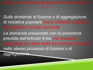Ulteriori novità della legge regionale 9 dicembre 2014
n. 11
Sulle domande di fusione o di aggregazione
di iniziativa popolare non è richiesto il parere
dei rispettivi consigli comunali..
Le domande presentate con la procedura
prevista dall’articolo 8-bis non possono
riguardare più della metà dei comuni coinvolti
nello stesso processo di fusione o di
aggregazione.
 