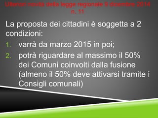 Ulteriori novità della legge regionale 9 dicembre 2014
n. 11
La proposta dei cittadini è soggetta a 2
condizioni:
1. varrà da marzo 2015 in poi;
2. potrà riguardare al massimo il 50%
dei Comuni coinvolti dalla fusione
(almeno il 50% deve attivarsi tramite i
Consigli comunali)
 