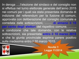 In deroga ….l’elezione del sindaco e del consiglio non
si effettua nel turno elettorale generale dell’anno 2015
nei comuni per i quali sia stata presentata domanda di
indizione del referendum per la fusione di comuni,
approvata con deliberazione del consiglio comunale e
corredata dalle sottoscrizioni, ……. di almeno il 15
per cento degli elettori del rispettivo comune, …….,
a condizione che tale domanda, con le relative
sottoscrizioni, sia presentata entro il 10 marzo 2015
e che la giunta provinciale esprima parere positivo
sulla medesima entro il 30 marzo 2015.
Novità !!
Legge 11/2014
 