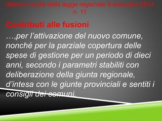 Ulteriori novità della legge regionale 9 dicembre 2014
n. 11
Contributi alle fusioni
…,per l’attivazione del nuovo comune,
nonché per la parziale copertura delle
spese di gestione per un periodo di dieci
anni, secondo i parametri stabiliti con
deliberazione della giunta regionale,
d’intesa con le giunte provinciali e sentiti i
consigli dei comuni.
 