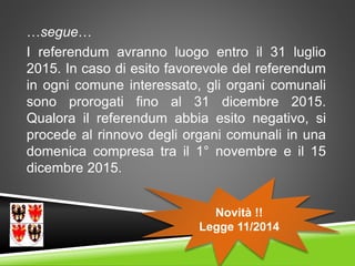 …segue…
I referendum avranno luogo entro il 31 luglio
2015. In caso di esito favorevole del referendum
in ogni comune interessato, gli organi comunali
sono prorogati fino al 31 dicembre 2015.
Qualora il referendum abbia esito negativo, si
procede al rinnovo degli organi comunali in una
domenica compresa tra il 1° novembre e il 15
dicembre 2015.
Novità !!
Legge 11/2014
 