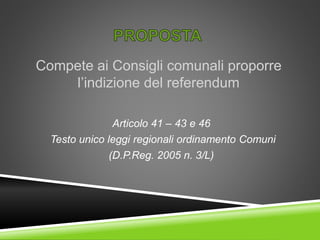 Compete ai Consigli comunali proporre
l’indizione del referendum
Articolo 41 – 43 e 46
Testo unico leggi regionali ordinamento Comuni
(D.P.Reg. 2005 n. 3/L)
 