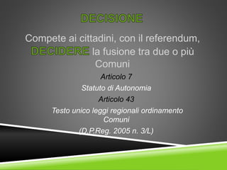 Compete ai cittadini, con il referendum,
la fusione tra due o più
Comuni
Articolo 7
Statuto di Autonomia
Articolo 43
Testo unico leggi regionali ordinamento
Comuni
(D.P.Reg. 2005 n. 3/L)
 