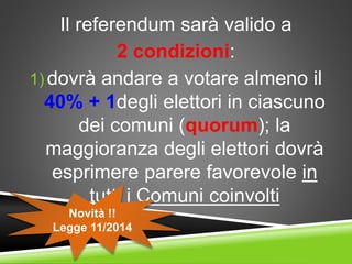 Il referendum sarà valido a
2 condizioni:
1) dovrà andare a votare almeno il
40% + 1degli elettori in ciascuno
dei comuni (quorum); la
maggioranza degli elettori dovrà
esprimere parere favorevole in
tutti i Comuni coinvolti
Novità !!
Legge 11/2014
 