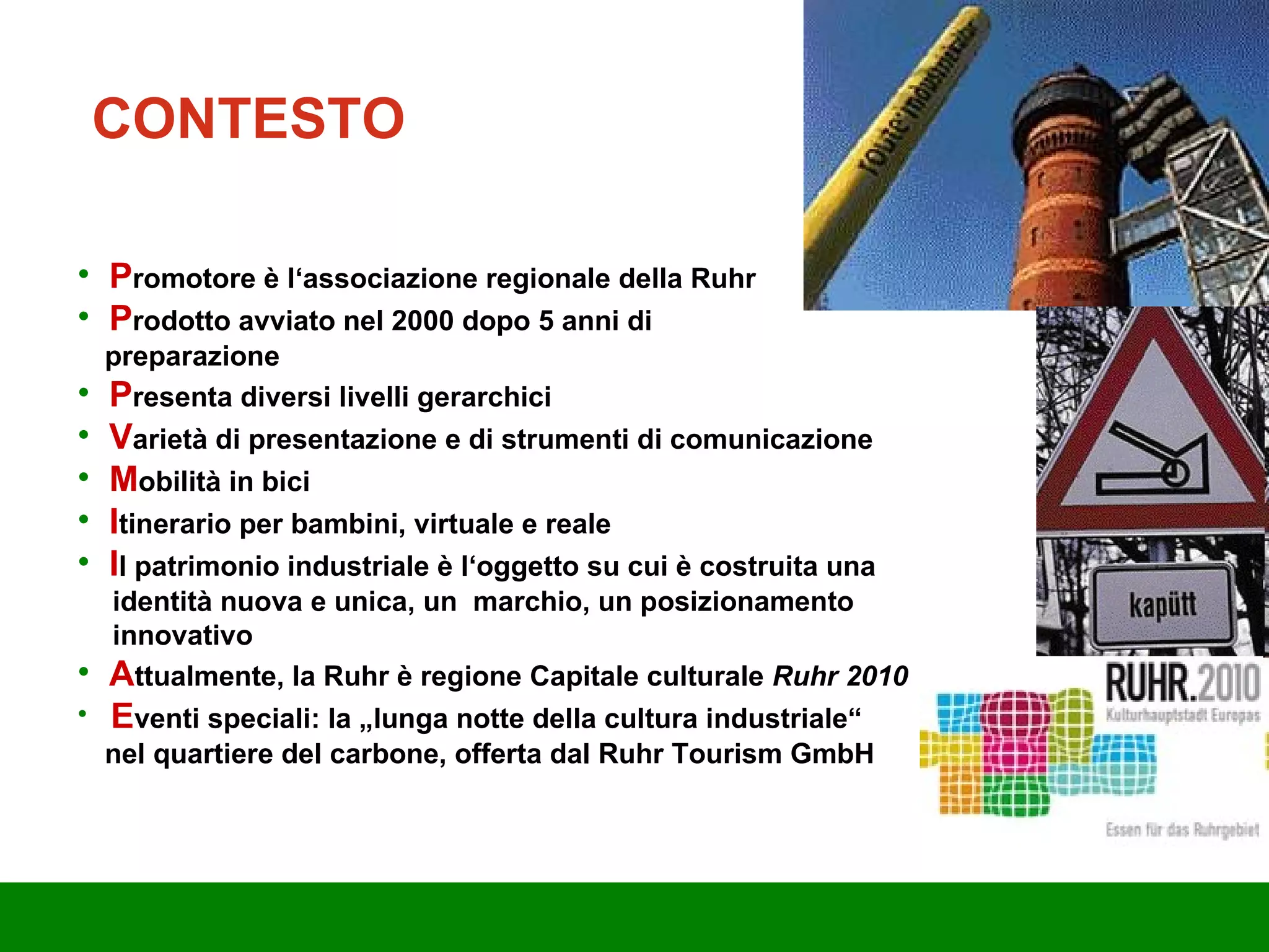 P romotore è l‘associazione regionale della Ruhr P rodotto avviato nel 2000 dopo 5 anni di  preparazione P resenta diversi livelli gerarchici V arietà di presentazione e di strumenti di comunicazione M obilità in bici I tinerario per bambini, virtuale e reale I l patrimonio industriale è l‘oggetto su cui è costruita una  identità nuova e unica, un  marchio, un posizionamento  innovativo A ttualmente, la Ruhr è regione Capitale culturale  Ruhr 2010 E venti speciali: la „lunga notte della cultura industriale“  nel quartiere del carbone, offerta dal Ruhr Tourism GmbH CONTESTO 