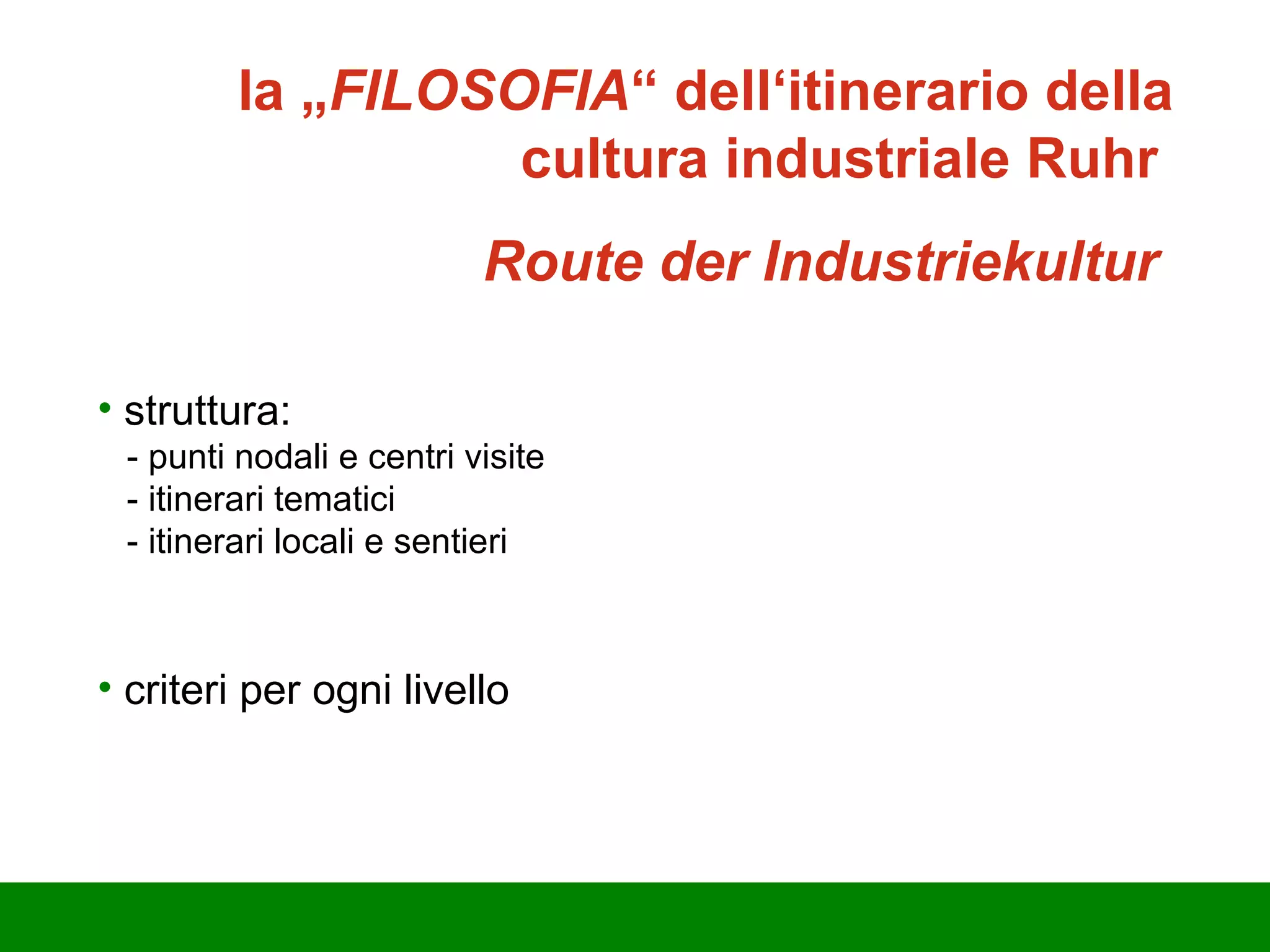 la „ FILOSOFIA “ dell‘itinerario della cultura industriale Ruhr   Route der Industriekultur  struttura:  - punti nodali e centri visite - itinerari tematici - itinerari locali e sentieri criteri per ogni livello 