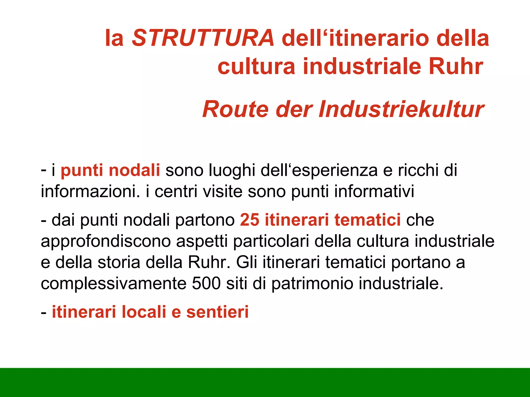la  STRUTTURA  dell‘itinerario della cultura industriale Ruhr   Route der Industriekultur  i  punti nodali  sono luoghi dell‘esperienza e ricchi di informazioni. i centri visite sono punti informativi - dai punti nodali partono  25 itinerari tematici  che approfondiscono aspetti particolari della cultura industriale e della storia della Ruhr. Gli itinerari tematici portano a complessivamente 500 siti di patrimonio industriale. -  itinerari locali e sentieri 