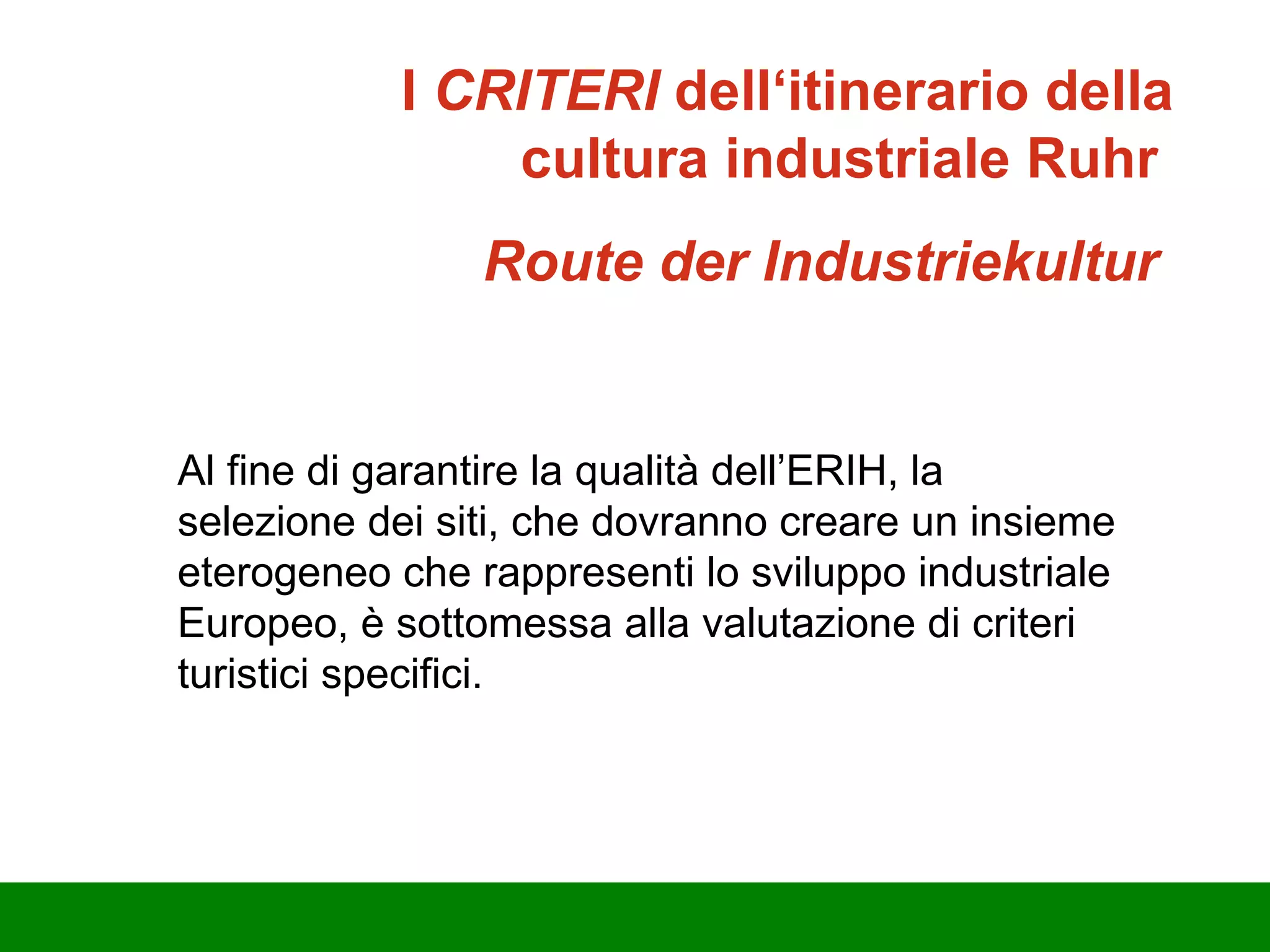 Al fine di garantire la qualità dell’ERIH, la selezione dei siti, che dovranno creare un insieme eterogeneo che rappresenti lo sviluppo industriale Europeo, è sottomessa alla valutazione di criteri turistici specifici.  I  CRITERI  dell‘itinerario della cultura industriale Ruhr   Route der Industriekultur  