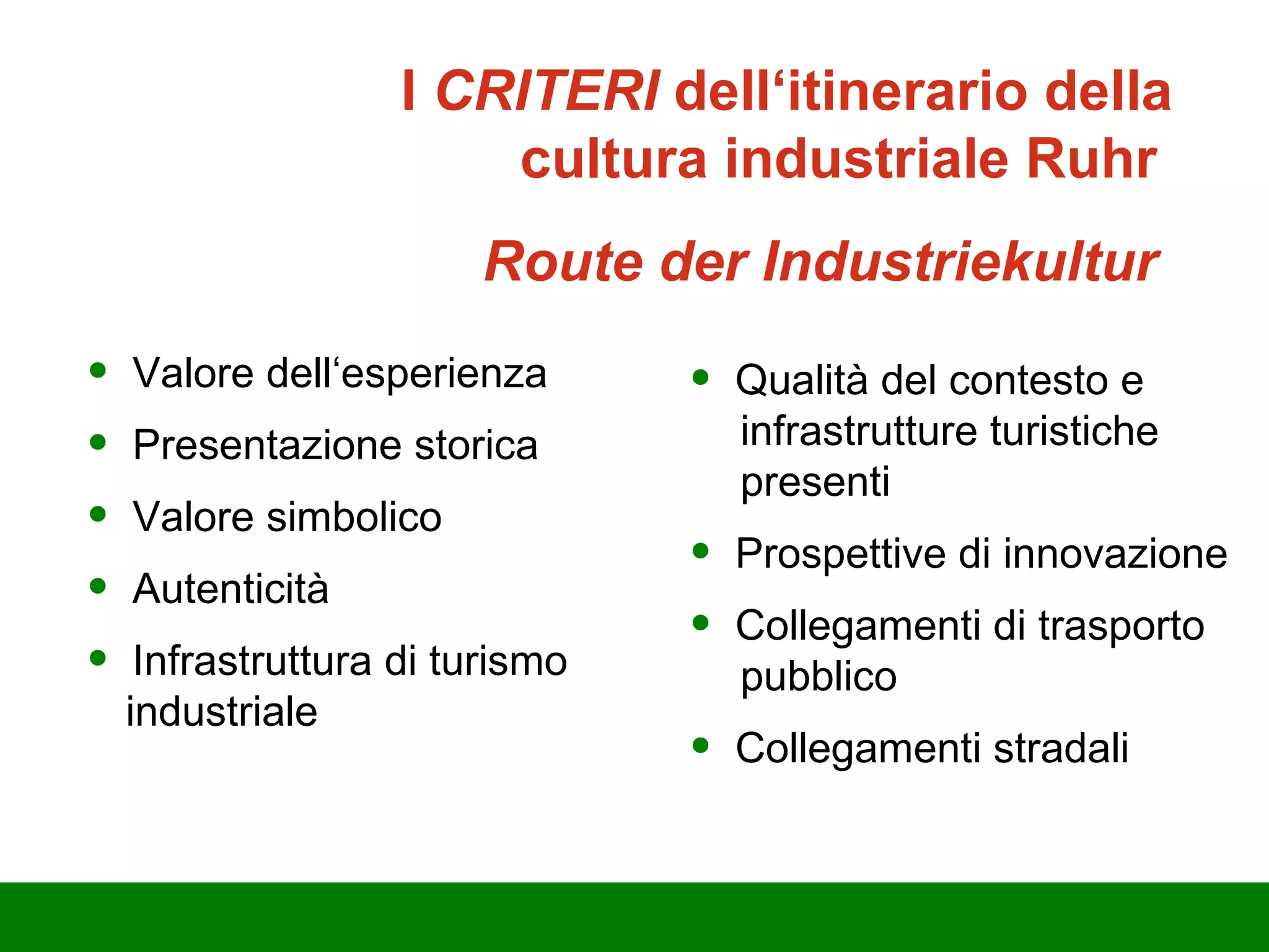Valore dell‘esperienza Presentazione storica  Valore simbolico Autenticità Infrastruttura di turismo   industriale Qualità del contesto e      infrastrutture turistiche    presenti Prospettive di innovazione Collegamenti di trasporto    pubblico Collegamenti stradali I  CRITERI  dell‘itinerario della cultura industriale Ruhr   Route der Industriekultur  