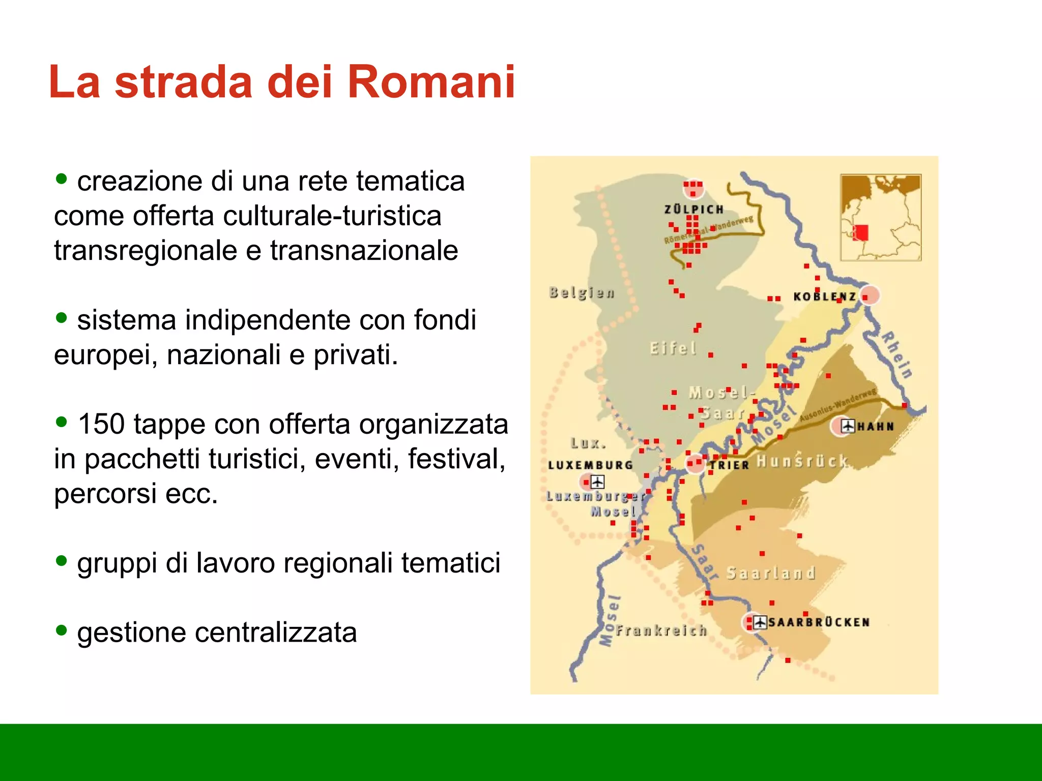 La strada d ei  Romani creazione di una rete tematica come offerta culturale-turistica transregionale e transnazionale sistema indipendente con fondi europei, nazionali e privati. 150 tappe con offerta organizzata in pacchetti turistici, eventi, festival, percorsi ecc. gruppi di lavoro regionali tematici gestione centralizzata 