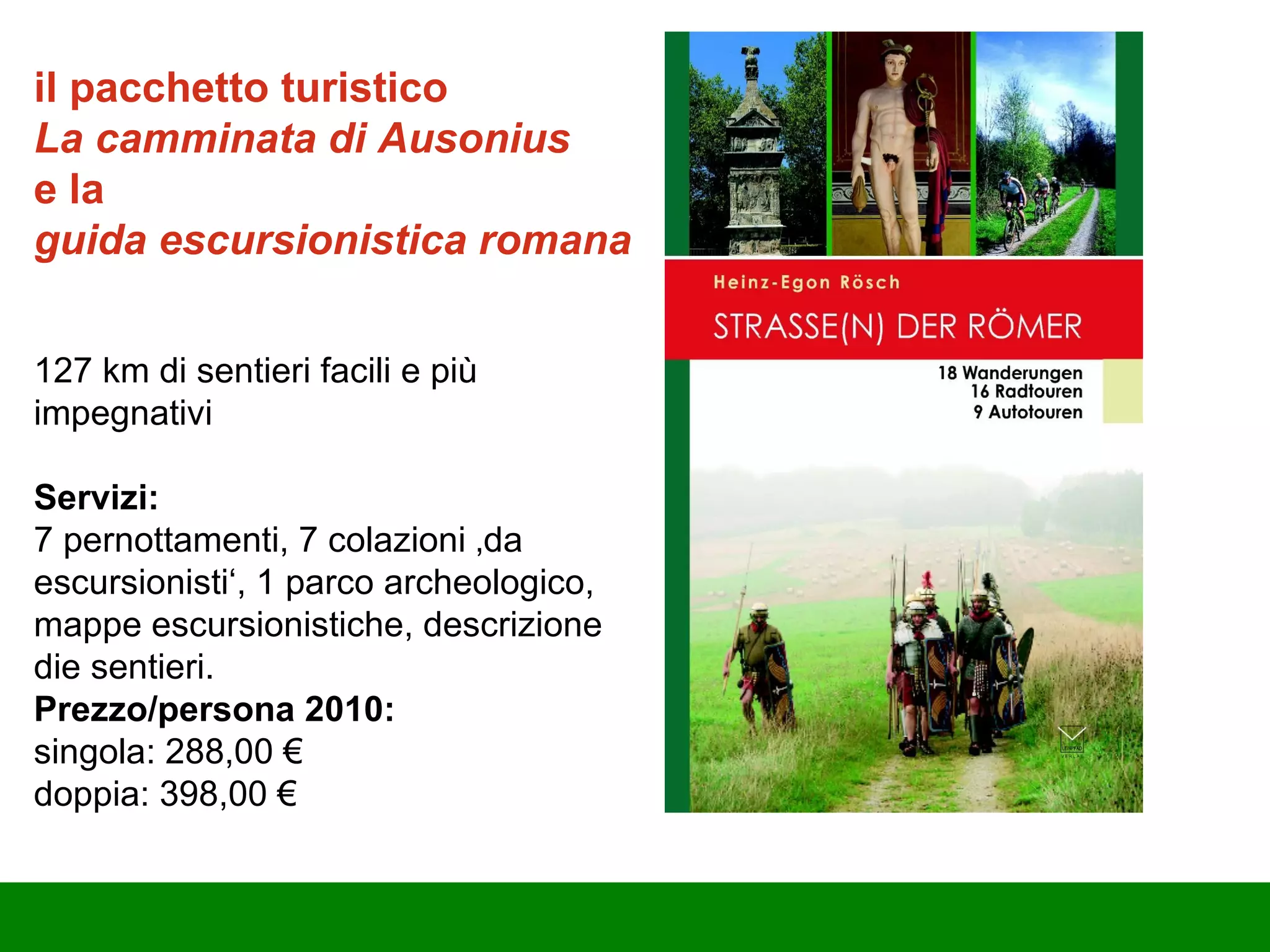 i l pacchetto turistico  La camminata di Ausonius  e la  guida escursionistica   romana 127 km di sentieri facili e più impegnativi Servizi: 7 pernottamenti, 7 colazioni ‚da escursionisti‘, 1 parco archeologico, mappe escursionistiche, descrizione d ie  sentieri. Prezzo/persona 2010: singola: 288,00 € doppia: 398,00 € 