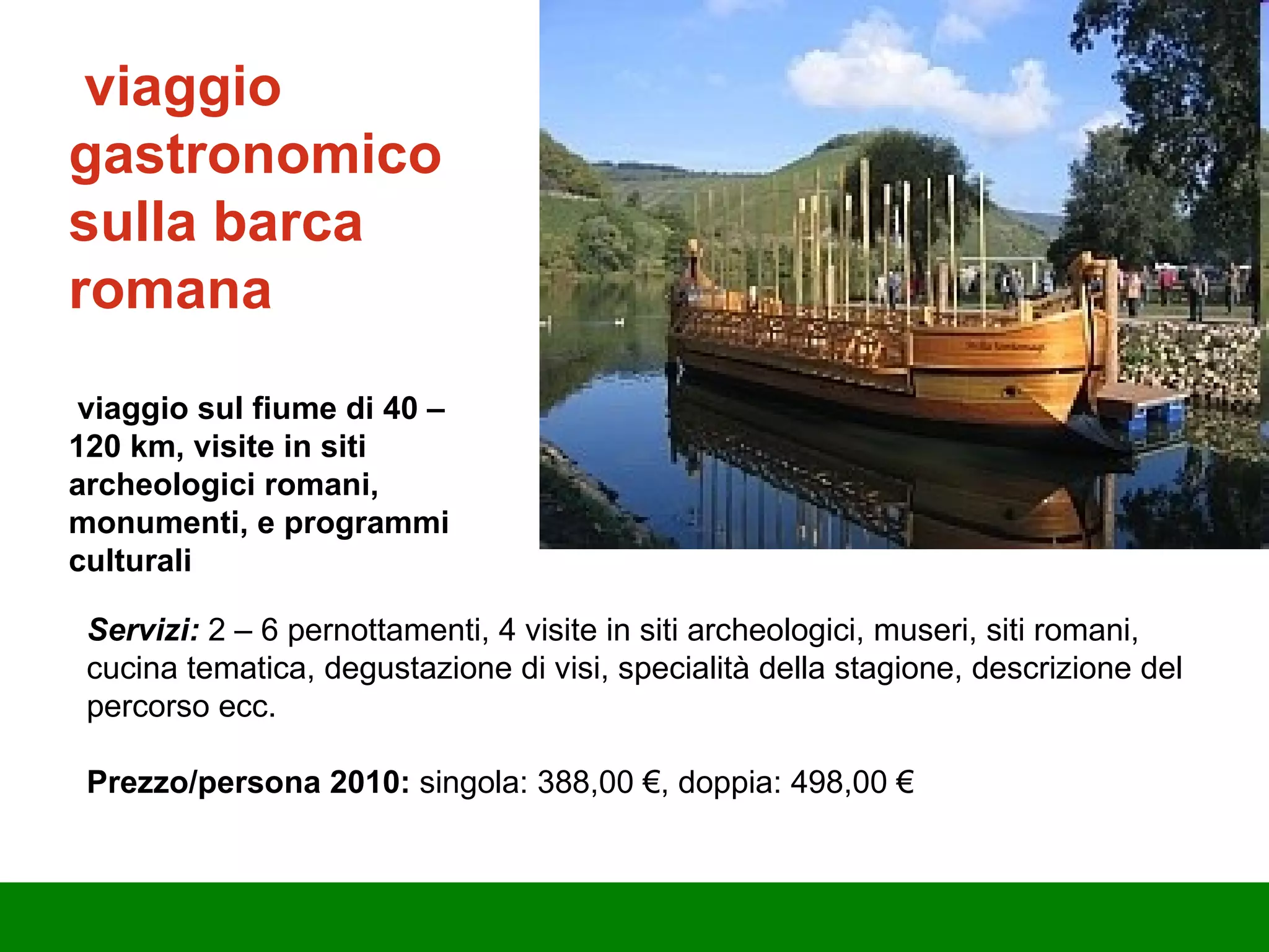viaggio gastronomico sulla barca romana v iaggio sul fiume di 40  –  120 km, visite in siti archeologici romani, monumenti, e programmi culturali Servizi:  2  –  6 pernottamenti, 4 visite in siti archeologici, museri, siti romani, cucina tematica, degustazione di visi, specialità della stagione, descrizione del percorso ecc. Prezzo/persona 2010:  singola: 388,00 €, doppia: 498,00 € 