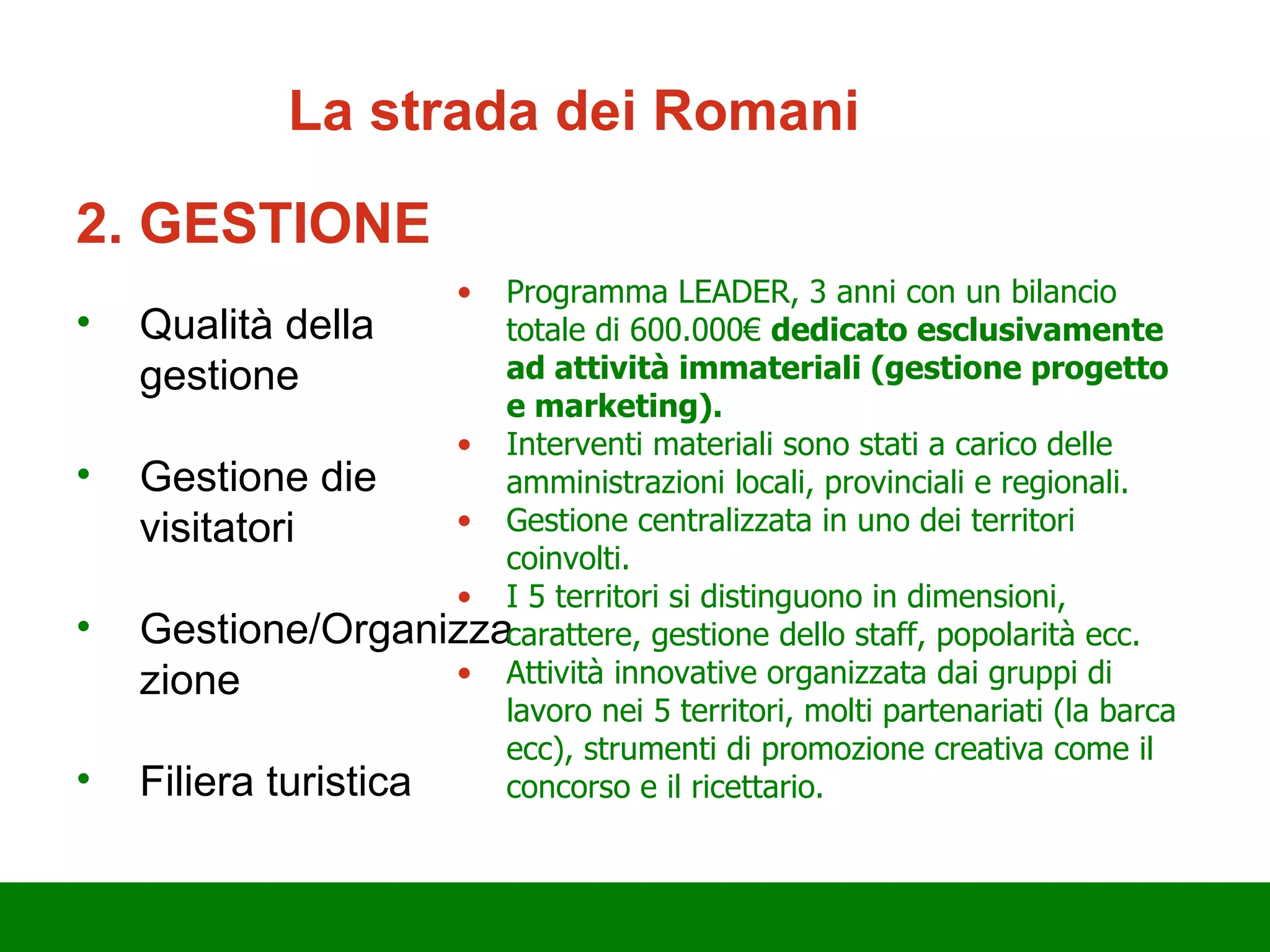 2. GESTIONE Qualità della gestione Gestione d ie  visitatori Gestione/Organizzazione Filiera turistica Programma LEADER, 3 anni con un bilancio totale di 600.000€  dedicato esclusivamente ad attività immateriali (gestione progetto e marketing).  Interventi materiali sono stati a carico delle amministrazioni locali, provinciali e regionali. Gestione centralizzata in uno d ei  territori coinvolti. I 5 territori si distinguono in dimensioni, carattere, gestione dello staff, popolarità ecc. Attività innovative organizzata dai gruppi di lavoro nei 5 territori, molti partenariati (la barca ecc), strumenti di promozione creativa come il concorso e il ricettario. La strada d ei  Romani 
