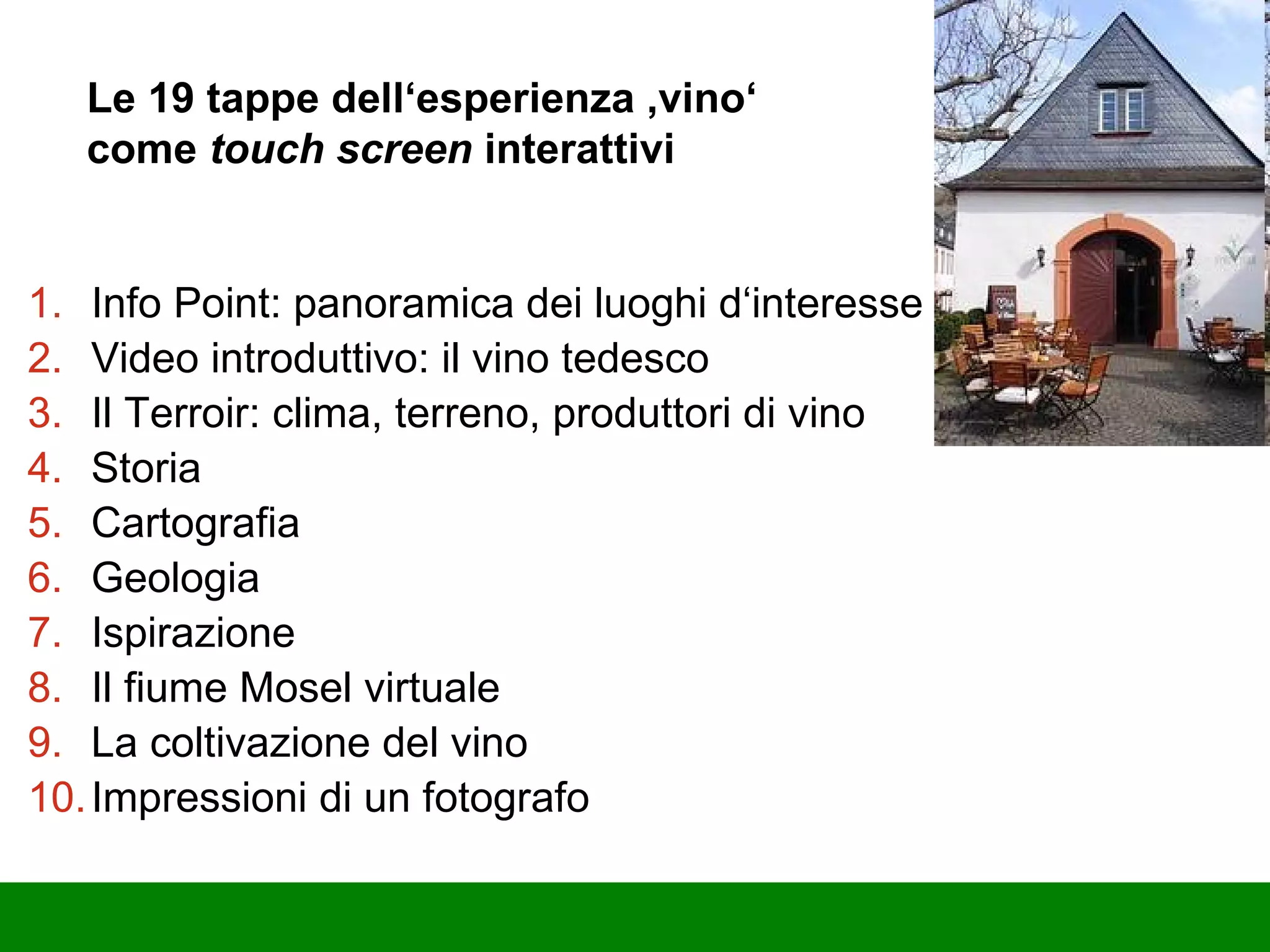 Le 19 tappe dell‘esperienza ‚vino‘ come  touch screen  interattivi Info Point: panoramica dei luoghi d‘interesse Video introduttivo: il vino tedesco Il Terroir: clima, terreno, produttori di vino Storia Cartografia Geologia Ispirazione Il fiume Mosel virtuale La coltivazione del vino Impressioni di un fotografo 