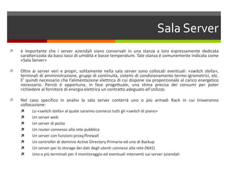 Sala Serverè importante che i server aziendali siano conservati in una stanza a loro espressamente dedicata caratterizzata da bassi tassi di umidità e basse temperature. Tale stanza è comunemente indicata come «Sala Server»Oltre ai server veri e propri, solitamente nella sala server sono collocati eventuali: «switch stella», terminali di amministrazione, gruppi di continuità, sistemi di condizionamento termo-igrometrici, etc. E’ quindi necessario che l’alimentazione elettrica di cui dispone sia proporzionale al carico energetico necessario. Perciò è opportuna, in fase progettuale, una stima precisa dei consumi per poter richiedere al fornitore di energia elettrica un contratto adeguato all’utilizzo.Nel caso specifico in analisi la sala server conterrà uno o più armadi Rack in cui troveranno collocazione: Lo «switch stella» al quale saranno connessi tutti gli «switch di piano»Un server webUn server di postaUn router connesso alla rete pubblicaUn server con funzioni proxy/firewallUn controller di dominio Active Directory Primario ed uno di Backup Un server per lo storage dei dati degli utenti connessi alla rete (NAS)Uno o più terminali per il monitoraggio ed eventuali interventi sui server aziendali
