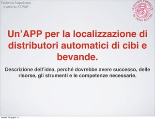 Un’APP per la localizzazione di
distributori automatici di cibi e
bevande.
Descrizione dell’idea, perché dovrebbe avere successo, delle
risorse, gli strumenti e le competenze necessarie.
Federico Napolitano
matricola 832509
martedì 10 giugno 14
 