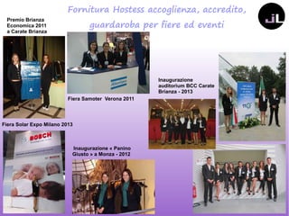 Fornitura Hostess accoglienza, accredito,
guardaroba per fiere ed eventi
Inaugurazione «Panino
Giusto» a Monza - 2012
Fiera Samoter Verona 2011
Premio Brianza
Economica 2011
a Carate Brianza
Fiera Solar Expo Milano 2013
Inaugurazione
auditorium BCC Carate
Brianza - 2013
 