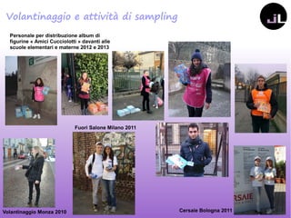 Personale per distribuzione album di
figurine «Amici Cucciolotti» davanti alle
scuole elementari e materne 2012 e 2013
Volantinaggio Monza 2010 Cersaie Bologna 2011
Fuori Salone Milano 2011
Volantinaggio e attività di sampling
 