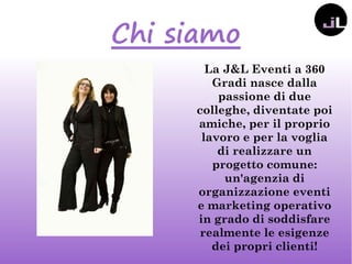 Chi siamo
La J&L Eventi a 360
Gradi nasce dalla
passione di due
colleghe, diventate poi
amiche, per il proprio
lavoro e per la voglia
di realizzare un
progetto comune:
un'agenzia di
organizzazione eventi
e marketing operativo
in grado di soddisfare
realmente le esigenze
dei propri clienti!
 
