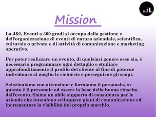 Mission
La J&L Eventi a 360 gradi si occupa della gestione e
dell'organizzazione di eventi di natura aziendale, scientifica,
culturale o privata e di attività di comunicazione e marketing
operativo.
Per poter realizzare un evento, di qualsiasi genere esso sia, è
necessario programmare ogni dettaglio e studiare
approfonditamente il profilo del cliente al fine di poterne
individuare al meglio le richieste e perseguirne gli scopi.
Selezioniamo con attenzione e formiamo il personale, in
quanto è il personale ad essere la base della buona riuscita
dell'evento. Siamo un abile supporto di consulenza per le
aziende che intendono sviluppare piani di comunicazione ed
incrementare la visibilità del proprio marchio.
 
