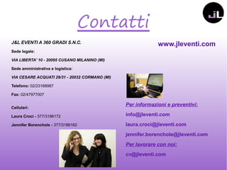 Contatti
J&L EVENTI A 360 GRADI S.N.C.
Sede legale:
VIA LIBERTA' 10 - 20095 CUSANO MILANINO (MI)
Sede amministrativa e logistica:
VIA CESARE ACQUATI 29/31 - 20032 CORMANO (MI)
Telefono: 02/23168987
Fax: 02/47977007
Cellulari:
Laura Croci - 377/3186172
Jennifer Borenchole - 377/3186162
www.jleventi.com
Per informazioni e preventivi:
info@jleventi.com
laura.croci@jleventi.com
jennifer.borenchole@jleventi.com
Per lavorare con noi:
cv@jleventi.com
 