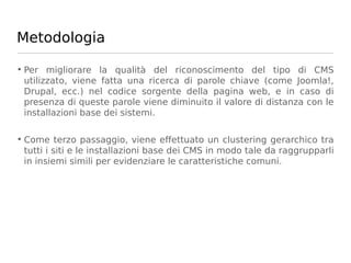 Metodologia

• Per migliorare la qualità del riconoscimento del tipo di CMS
  utilizzato, viene fatta una ricerca di parole chiave (come Joomla!,
  Drupal, ecc.) nel codice sorgente della pagina web, e in caso di
  presenza di queste parole viene diminuito il valore di distanza con le
  installazioni base dei sistemi.

• Come terzo passaggio, viene effettuato un clustering gerarchico tra
  tutti i siti e le installazioni base dei CMS in modo tale da raggrupparli
  in insiemi simili per evidenziare le caratteristiche comuni.
 