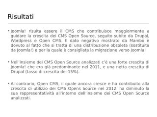 Risultati

• Joomla! risulta essere il CMS che contribuisce maggiormente a
  guidare la crescita dei CMS Open Source, seguito subito da Drupal,
  Wordpress e Open CMS. Il dato negativo mostrato da Mambo è
  dovuto al fatto che si tratta di una distribuzione obsoleta (sostituita
  da Joomla!) e per la quale è consigliata la migrazione verso Joomla!

• Nell’insieme dei CMS Open Source analizzati c’è una forte crescita di
  Joomla! che era già predominante nel 2011, e una netta crescita di
  Drupal (tasso di crescita del 15%).

• Al contrario, Open CMS, il quale ancora cresce e ha contribuito alla
  crescita di utilizzo dei CMS Opens Source nel 2012, ha diminuto la
  sua rappresentatività all’interno dell’insieme dei CMS Open Source
  analizzati.
 