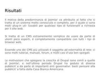 Risultati

Il motivo della predominanza di Joomla! va attribuito al fatto che si
tratta di un sistema molto conosciuto e completo, per il quale ci sono
molti plug-in uti- lizzabili per qualsiasi tipo di funzionalit`a richiesta
per il sito web.


Si tratta di un CMS estramemente semplice da usare da parte di
utenti poco esperti, è completamente compatibile con tutti i tipi di
browser web.


Essendo uno dei CMS più utilizzati è soggetto ad esternalità di rete: ci
sono molti tutorial, manuali, forum, e molti casi d’uso ben spiegati.


Le motivazioni che spiegano la crescita di Drupal sono simili a quelle
di Joomla!, e nell’ultimo periodo Drupal ha goduto di diversa
pubblicit`a da parte di importanti enti governativi: basti pensare alla
pubblicit`a fatta dalla Casa Bianca Americana.
 
