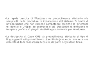 • La rapida crescita di Wordpress va probabilmente attribuita alla
  semplicità delle procedure di installazione del sistema. Si tratta di
  un’operazione che non richiede competenze tecniche (a differenza
  di Joomla! e Drupal, ad esempio) e sta crescendo la diffusione di
  template grafici e di plug-in studiati appositamente per Wordpress.


• La decrescita di Open CMS va probabilmente attribuita al tipo di
  linguaggio di sviluppo utilizzato: è scritto in Java e ciò comporta una
  richiesta di forti conoscenze tecniche da parte degli utenti finali.
 