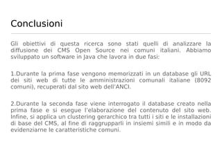 Conclusioni

Gli obiettivi di questa ricerca sono stati quelli di analizzare la
diffusione dei CMS Open Source nei comuni italiani. Abbiamo
sviluppato un software in Java che lavora in due fasi:


1.Durante la prima fase vengono memorizzati in un database gli URL
dei siti web di tutte le amministrazioni comunali italiane (8092
comuni), recuperati dal sito web dell’ANCI.


2.Durante la seconda fase viene interrogato il database creato nella
prima fase e si esegue l’elaborazione del contenuto del sito web.
Infine, si applica un clustering gerarchico tra tutti i siti e le installazioni
di base del CMS, al fine di raggrupparli in insiemi simili e in modo da
evidenziarne le caratteristiche comuni.
 