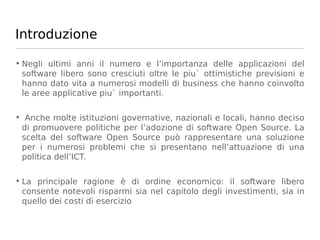 Introduzione

• Negli ultimi anni il numero e l’importanza delle applicazioni del
  software libero sono cresciuti oltre le piu` ottimistiche previsioni e
  hanno dato vita a numerosi modelli di business che hanno coinvolto
  le aree applicative piu` importanti.

• Anche molte istituzioni governative, nazionali e locali, hanno deciso
 di promuovere politiche per l’adozione di software Open Source. La
 scelta del software Open Source può rappresentare una soluzione
 per i numerosi problemi che si presentano nell’attuazione di una
 politica dell’ICT.

• La principale ragione è di ordine economico: il software libero
  consente notevoli risparmi sia nel capitolo degli investimenti, sia in
  quello dei costi di esercizio
 
