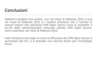 Conclusioni

Abbiamo condotto due analisi, una nel mese di Febbraio 2011 e una
nel mese di Febbraio 2012 e i risultati mostrano che il numero di
comuni italiani che utilizzano CMS Open Source sono in aumento: il
21,2% delle amministrazioni comunali utilizza CMS Open Source,
come osservato nel mese di febbraio 2012.


I dati mostrano che dopo un anno la diffusione dei CMS Open Source è
aumentata del 5%, e si prevede una crescita anche per l’immediato
futuro
 
