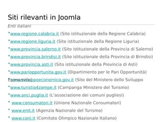 Siti rilevanti in Joomla
Enti italiani
•www.regione.calabria.it (Sito istituzionale della Regione Calabria)
•www.regione.liguria.it (Sito istituzionale della Regione Liguria)
•www.provincia.salerno.it (Sito istituzionale della Provincia di Salerno)
•www.provincia.brindisi.it (Sito istituzionale della Provincia di Brindisi)
•www.provincia.asti.it (Sito istituzionale della Provincia di Asti)
•www.pariopportunita.gov.it (Dipartimento per le Pari Opportunità)
•www.sviluppoeconomico.gov.it (Sito del Ministero dello Sviluppo
Economico)
•www.turistia4zampe.it (Campanga Ministero del Turismo)
•www.anci.puglia.it (L'associazione dei comuni pugliesi)
• www.consumatori.it (Unione Nazionale Consumatori)
• www.enit.it (Agenzia Nazionale del Turismo)
• www.coni.it (Comitato Olimpico Nazionale Italiano)
 