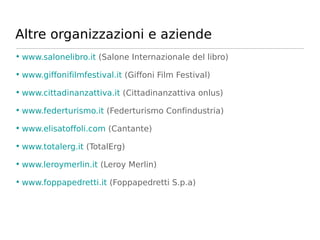 Altre organizzazioni e aziende
• www.salonelibro.it (Salone Internazionale del libro)

• www.giffonifilmfestival.it (Giffoni Film Festival)

• www.cittadinanzattiva.it (Cittadinanzattiva onlus)

• www.federturismo.it (Federturismo Confindustria)

• www.elisatoffoli.com (Cantante)

• www.totalerg.it (TotalErg)

• www.leroymerlin.it (Leroy Merlin)

• www.foppapedretti.it (Foppapedretti S.p.a)
 