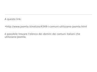 A questo link:

•http://www.joomla.it/notizie/4349-i-comuni-utilizzano-joomla.html


è possibile trovare l’elenco dei domini dei comuni italiani che
utilizzano Joomla.
 