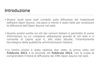 Introduzione

• Diversi studi sono stati condotti sulla diffusione dei tradizionali
  software Open Source, ma poco o niente è stato fatto per analizzare
  la diffusione dell’Open Source nel web.

• Questa analisi svolta sui siti dei comuni italiani ci permette di avere
  informazioni su un campione abbastanza grande di siti web e ci
  consente di capire qual è, allo stato attuale, l’orientamento
  tecnologico delle pubbliche amministrazioni italiane.

• La nostra analisi è stata ripetuta due volte: la prima volta nel
  Febbraio 2011 e la seconda nel Febbraio 2012, con lo scopo di
  comprendere il trend di diffusione dei CMS Open Source nel web.
 