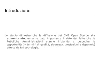 Introduzione




Lo studio dimostra che la diffusione dei CMS Open Source sta
 aumentando; un altro dato importante è dato dal fatto che le
 Pubbliche Amministrazioni stanno iniziando a percepire le
 opportunità (in termini di qualità, sicurezza, prestazioni e risparmio)
 offerte da tali tecnologie.
 