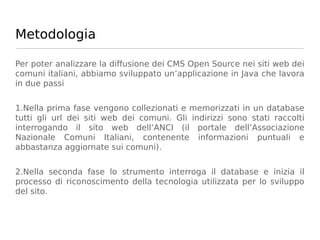 Metodologia

Per poter analizzare la diffusione dei CMS Open Source nei siti web dei
comuni italiani, abbiamo sviluppato un’applicazione in Java che lavora
in due passi


1.Nella prima fase vengono collezionati e memorizzati in un database
tutti gli url dei siti web dei comuni. Gli indirizzi sono stati raccolti
interrogando il sito web dell’ANCI (il portale dell’Associazione
Nazionale Comuni Italiani, contenente informazioni puntuali e
abbastanza aggiornate sui comuni).


2.Nella seconda fase lo strumento interroga il database e inizia il
processo di riconoscimento della tecnologia utilizzata per lo sviluppo
del sito.
 