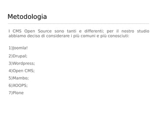 Metodologia

I CMS Open Source sono tanti e differenti; per il nostro studio
abbiamo deciso di considerare i più comuni e più conosciuti:


1)Joomla!

2)Drupal;
3)Wordpress;
4)Open CMS;
5)Mambo;
6)XOOPS;
7)Plone
 