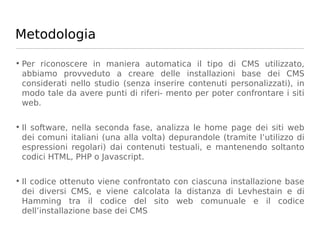 Metodologia

• Per riconoscere in maniera automatica il tipo di CMS utilizzato,
  abbiamo provveduto a creare delle installazioni base dei CMS
  considerati nello studio (senza inserire contenuti personalizzati), in
  modo tale da avere punti di riferi- mento per poter confrontare i siti
  web.

• Il software, nella seconda fase, analizza le home page dei siti web
  dei comuni italiani (una alla volta) depurandole (tramite l’utilizzo di
  espressioni regolari) dai contenuti testuali, e mantenendo soltanto
  codici HTML, PHP o Javascript.

• Il codice ottenuto viene confrontato con ciascuna installazione base
  dei diversi CMS, e viene calcolata la distanza di Levhestain e di
  Hamming tra il codice del sito web comunuale e il codice
  dell’installazione base dei CMS
 