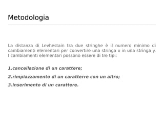 Metodologia



La distanza di Levhestain tra due stringhe è il numero minimo di
cambiamenti elementari per convertire una stringa x in una stringa y.
I cambiamenti elementari possono essere di tre tipi:


1.cancellazione di un carattere;

2.rimpiazzamento di un caratterre con un altro;
3.inserimento di un carattere.
 