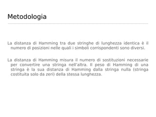 Metodologia



La distanza di Hamming tra due stringhe di lunghezza identica è il
 numero di posizioni nelle quali i simboli corrispondenti sono diversi.


La distanza di Hamming misura il numero di sostituzioni necessarie
 per convertire una stringa nell’altra. Il peso di Hamming di una
 stringa è la sua distanza di Hamming dalla stringa nulla (stringa
 costituita solo da zeri) della stessa lunghezza.
 