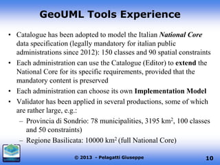 GeoUML Tools Experience
• Catalogue has been adopted to model the Italian National Core
data specification (legally mandatory for italian public
administrations since 2012): 150 classes and 90 spatial constraints
• Each administration can use the Catalogue (Editor) to extend the
National Core for its specific requirements, provided that the
mandatory content is preserved
• Each administration can choose its own Implementation Model
• Validator has been applied in several productions, some of which
are rather large, e.g.:
– Provincia di Sondrio: 78 municipalities, 3195 km2, 100 classes
and 50 constraints)
– Regione Basilicata: 10000 km2 (full National Core)
© 2013 - Pelagatti Giuseppe

10

 