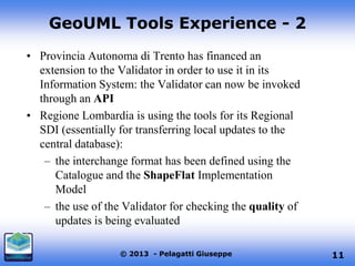 GeoUML Tools Experience - 2
• Provincia Autonoma di Trento has financed an
extension to the Validator in order to use it in its
Information System: the Validator can now be invoked
through an API
• Regione Lombardia is using the tools for its Regional
SDI (essentially for transferring local updates to the
central database):
– the interchange format has been defined using the
Catalogue and the ShapeFlat Implementation
Model
– the use of the Validator for checking the quality of
updates is being evaluated
© 2013 - Pelagatti Giuseppe

11

 